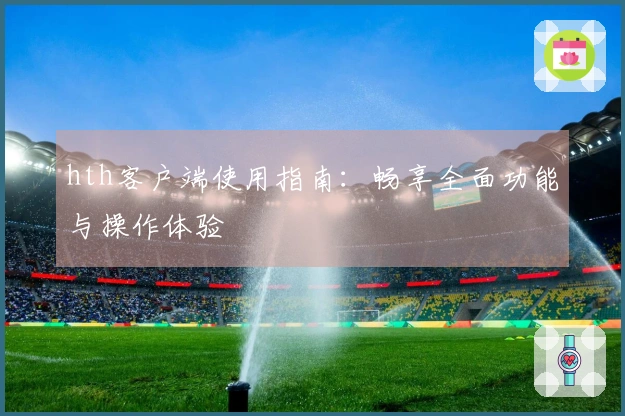 hth客户端使用指南：畅享全面功能与操作体验