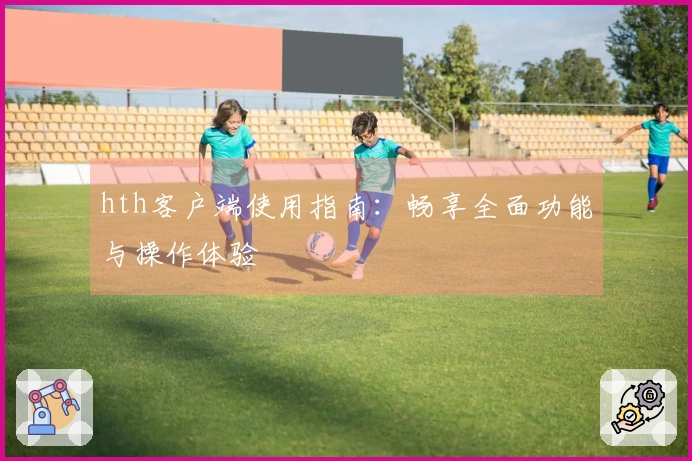 hth客户端使用指南：畅享全面功能与操作体验