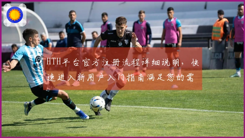 HTH平台官方注册流程详细说明，快速进入新用户入门指南满足您的需求